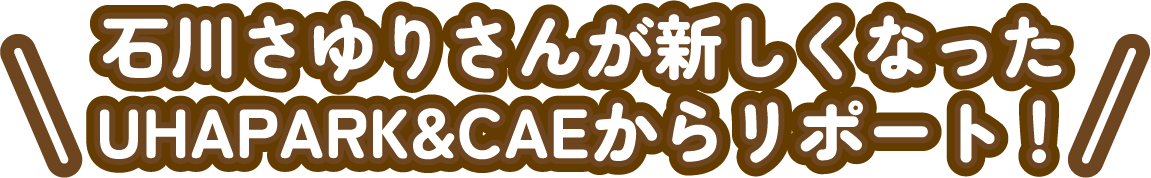 石川さゆりさんが新しくなったUHAPARK&CAEからリポート!