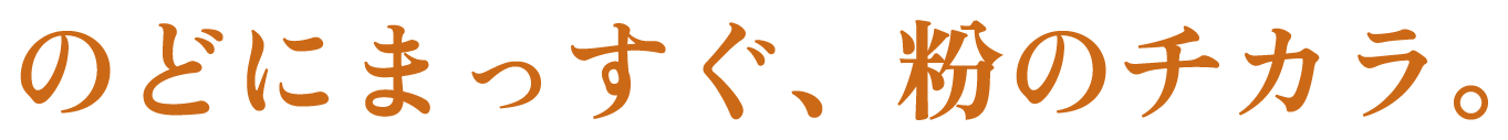 のどにまっすぐ、粉のチカラ。